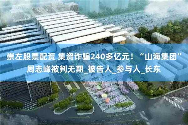 崇左股票配资 集资诈骗240多亿元！“山海集团”周志峰被判无期_被告人_参与人_长东