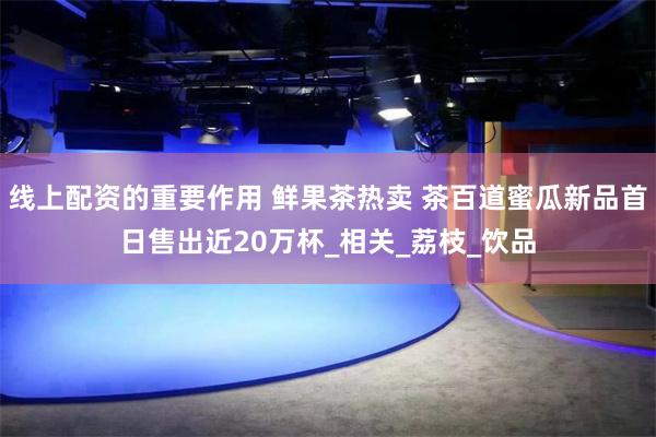 线上配资的重要作用 鲜果茶热卖 茶百道蜜瓜新品首日售出近20万杯_相关_荔枝_饮品
