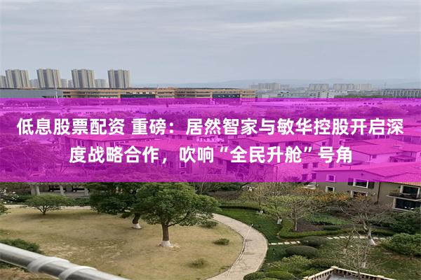 低息股票配资 重磅：居然智家与敏华控股开启深度战略合作，吹响“全民升舱”号角