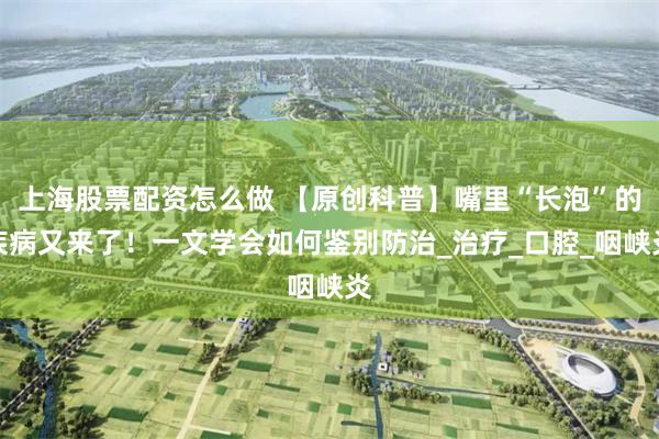 上海股票配资怎么做 【原创科普】嘴里“长泡”的疾病又来了！一文学会如何鉴别防治_治疗_口腔_咽峡炎