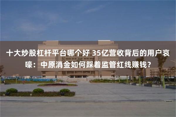 十大炒股杠杆平台哪个好 35亿营收背后的用户哀嚎：中原消金如何踩着监管红线赚钱？