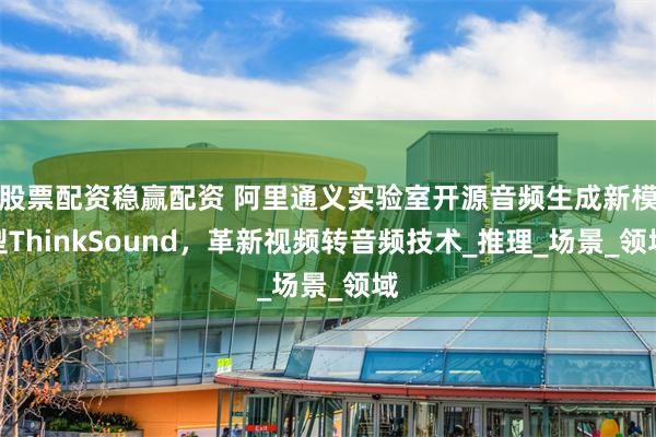 股票配资稳赢配资 阿里通义实验室开源音频生成新模型ThinkSound，革新视频转音频技术_推理_场景_领域