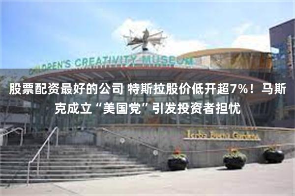 股票配资最好的公司 特斯拉股价低开超7%！马斯克成立“美国党”引发投资者担忧