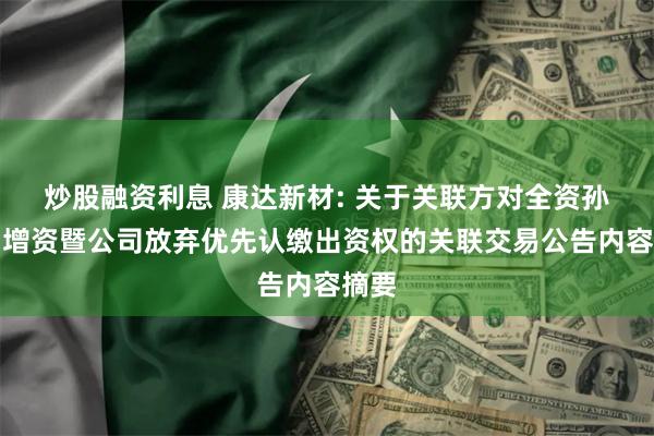 炒股融资利息 康达新材: 关于关联方对全资孙公司增资暨公司放弃优先认缴出资权的关联交易公告内容摘要