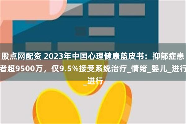 股点网配资 2023年中国心理健康蓝皮书：抑郁症患者超9500万，仅9.5%接受系统治疗_情绪_婴儿_进行