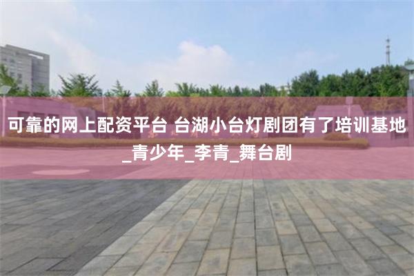 可靠的网上配资平台 台湖小台灯剧团有了培训基地_青少年_李青_舞台剧