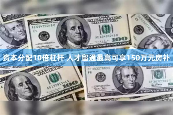 资本分配10倍杠杆 人才留通最高可享150万元房补