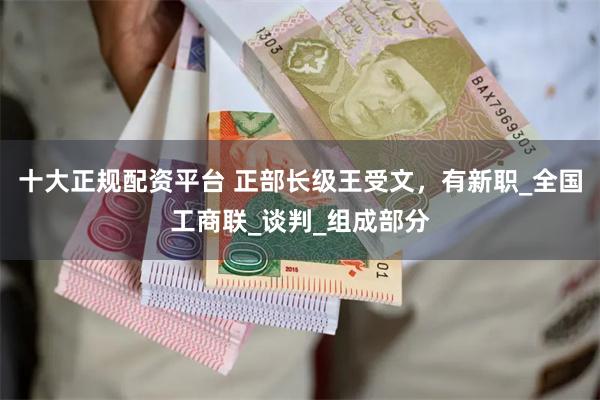 十大正规配资平台 正部长级王受文，有新职_全国工商联_谈判_组成部分