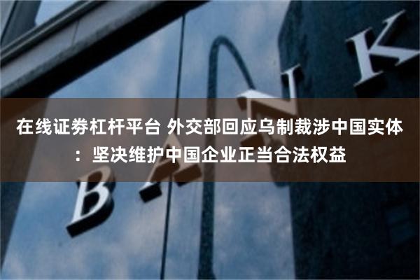 在线证劵杠杆平台 外交部回应乌制裁涉中国实体：坚决维护中国企业正当合法权益
