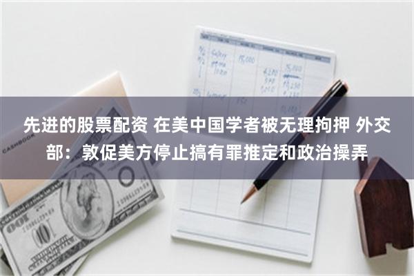 先进的股票配资 在美中国学者被无理拘押 外交部：敦促美方停止搞有罪推定和政治操弄