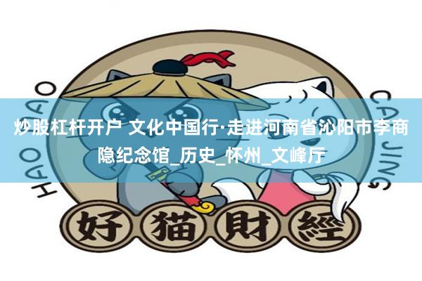 炒股杠杆开户 文化中国行·走进河南省沁阳市李商隐纪念馆_历史_怀州_文峰厅