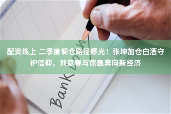 配资线上 二季度调仓路径曝光！张坤加仓白酒守护信仰，刘彦春与焦巍奔向新经济