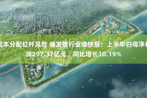 资本分配杠杆风险 浦发银行业绩快报：上半年归母净利润297.37亿元，同比增长10.19%