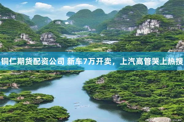 铜仁期货配资公司 新车7万开卖，上汽高管哭上热搜