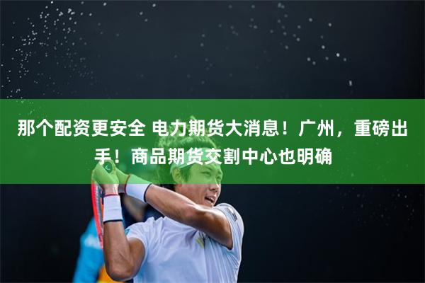 那个配资更安全 电力期货大消息！广州，重磅出手！商品期货交割中心也明确