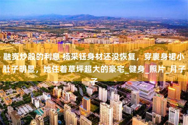 融资炒股的利息 杨采钰身材还没恢复，穿裹身裙小肚子明显，她住着草坪超大的豪宅_健身_照片_月子