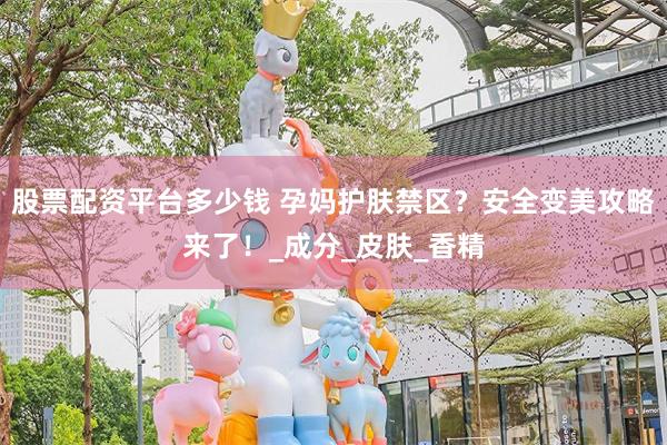股票配资平台多少钱 孕妈护肤禁区？安全变美攻略来了！_成分_皮肤_香精