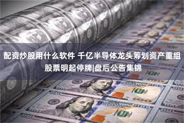 配资炒股用什么软件 千亿半导体龙头筹划资产重组 股票明起停牌|盘后公告集锦