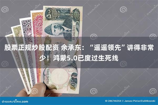 股票正规炒股配资 余承东：“遥遥领先”讲得非常少！鸿蒙5.0已度过生死线