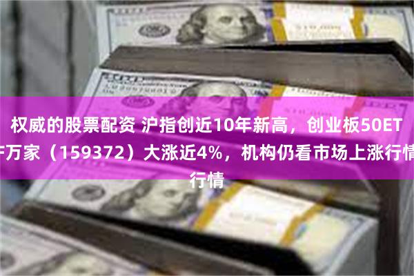 权威的股票配资 沪指创近10年新高，创业板50ETF万家（159372）大涨近4%，机构仍看市场上涨行情