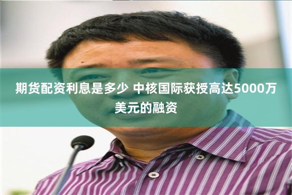 期货配资利息是多少 中核国际获授高达5000万美元的融资
