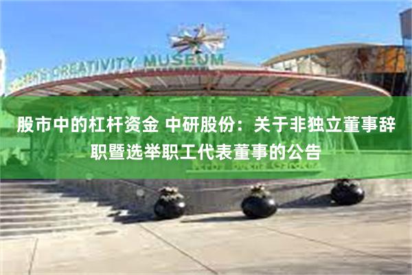 股市中的杠杆资金 中研股份：关于非独立董事辞职暨选举职工代表董事的公告
