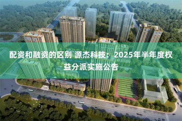 配资和融资的区别 源杰科技：2025年半年度权益分派实施公告