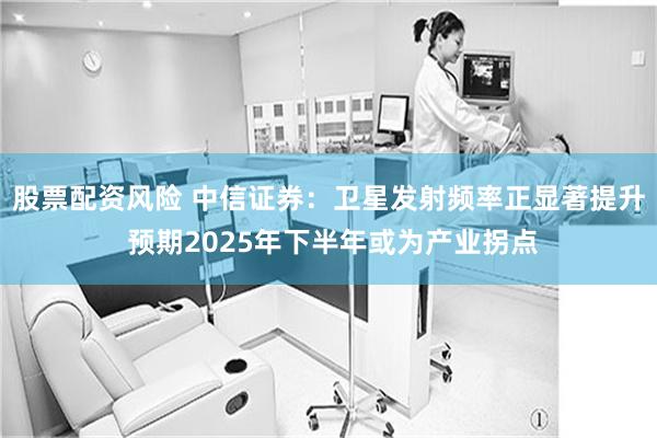 股票配资风险 中信证券：卫星发射频率正显著提升 预期2025年下半年或为产业拐点