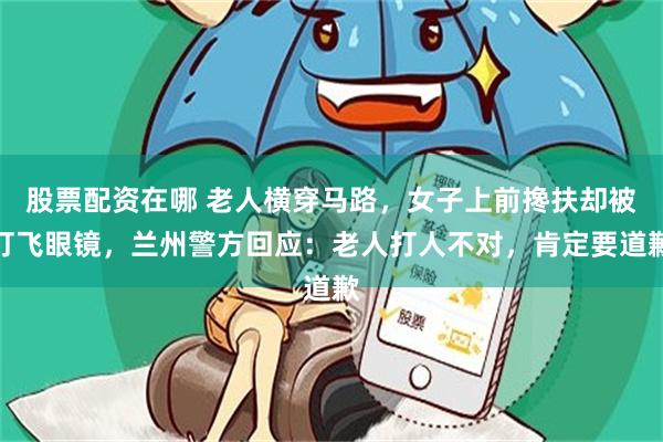 股票配资在哪 老人横穿马路，女子上前搀扶却被打飞眼镜，兰州警方回应：老人打人不对，肯定要道歉