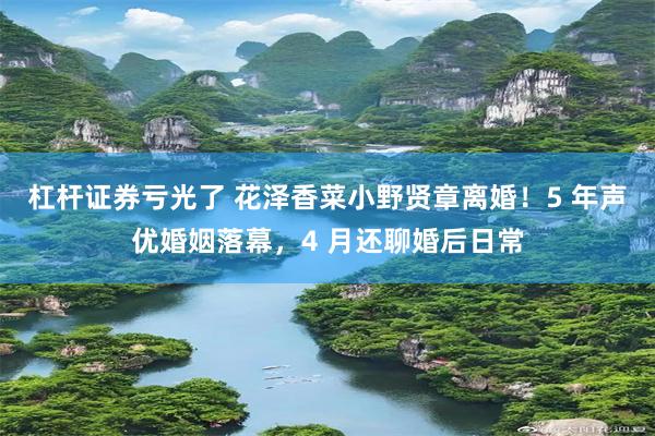 杠杆证券亏光了 花泽香菜小野贤章离婚！5 年声优婚姻落幕，4 月还聊婚后日常